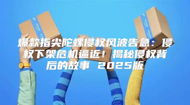 爆款指尖陀螺侵权风波告急：侵权下架危机逼近！揭秘侵权背后的故事 2025版