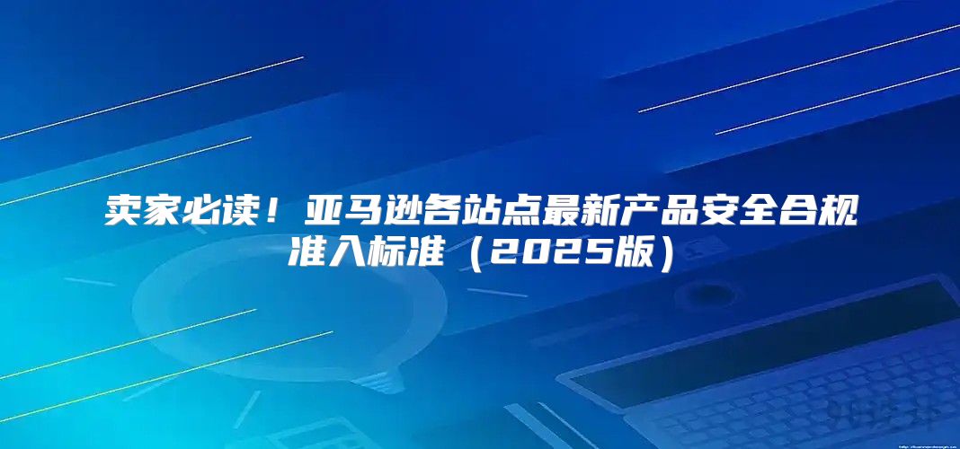 卖家必读！亚马逊各站点最新产品安全合规准入标准2025版