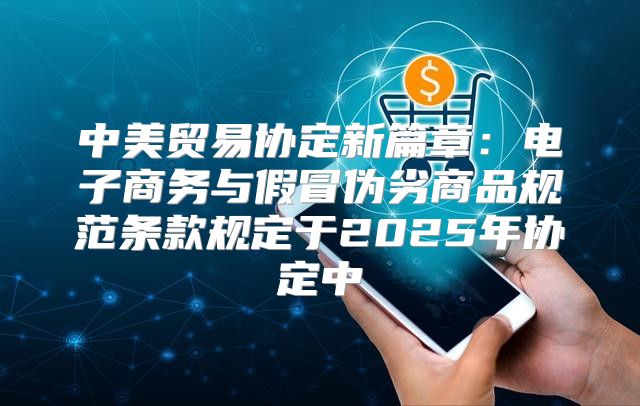 中美贸易协定新篇章：电子商务与假冒伪劣商品规范条款规定于2025年协定中