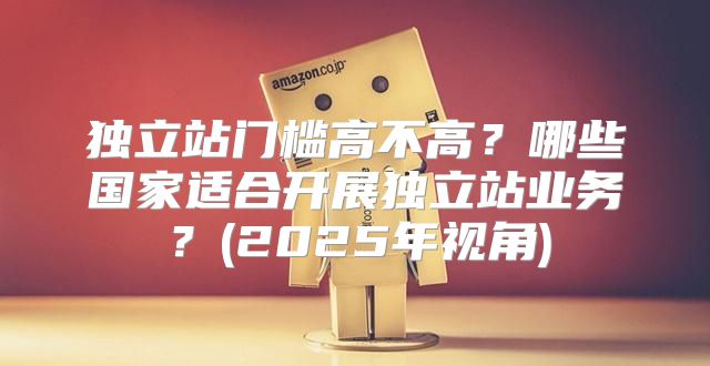 独立站门槛高不高？哪些国家适合开展独立站业务？(2025年视角)
