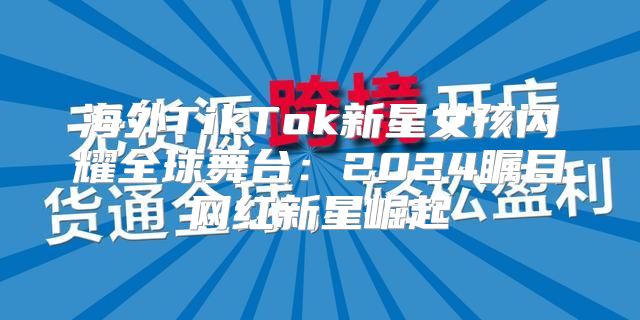 海外TikTok新星女孩闪耀全球舞台：2025瞩目网红新星崛起