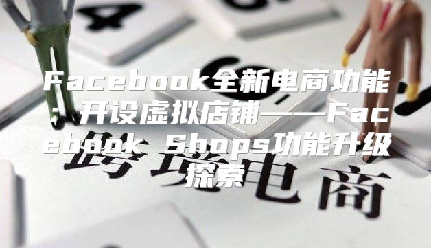 Facebook全新电商功能：开设虚拟店铺——Facebook Shops功能升级探索
