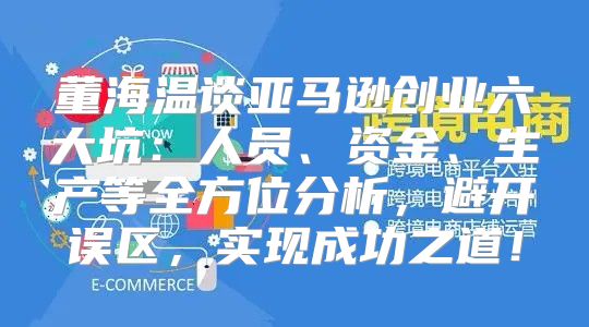 董海温谈亚马逊创业六大坑：人员、资金、生产等全方位分析，避开误区，实现成功之道！