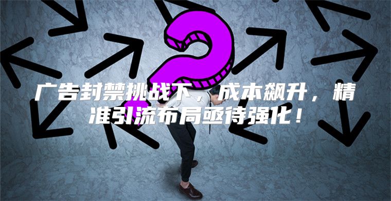 广告封禁挑战下，成本飙升，精准引流布局亟待强化！