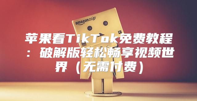 苹果看TikTok免费教程：破解版轻松畅享视频世界无需付费