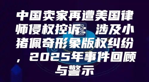 中国卖家再遭美国律师侵权控诉：涉及小猪佩奇形象版权纠纷，2025年事件回顾与警示