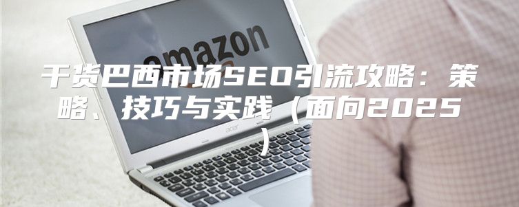 干货巴西市场SEO引流攻略：策略、技巧与实践面向2025