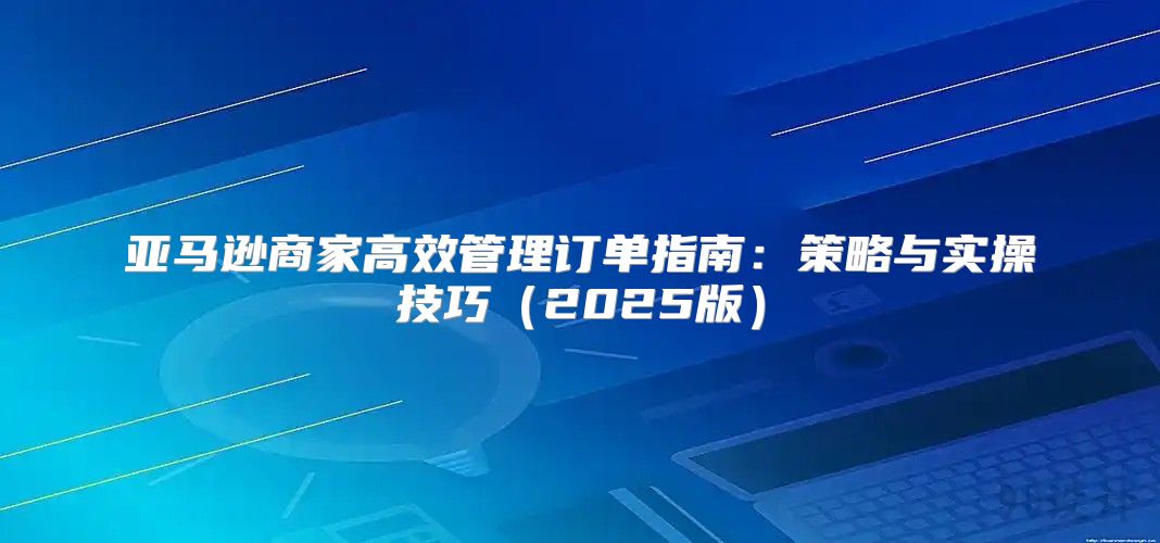 亚马逊商家高效管理订单指南：策略与实操技巧2025版