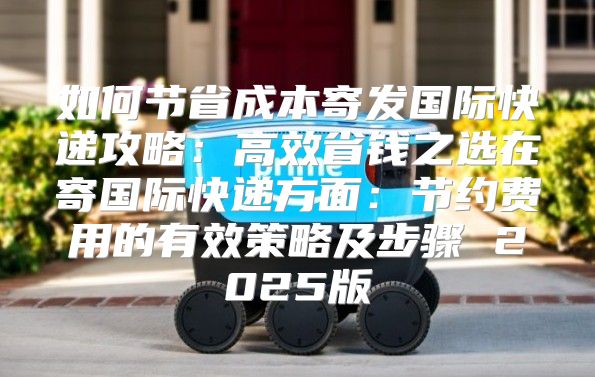 如何节省成本寄发国际快递攻略：高效省钱之选在寄国际快递方面：节约费用的有效策略及步骤 2025版