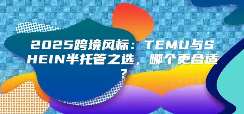 2025跨境风标：TEMU与SHEIN半托管之选，哪个更合适？