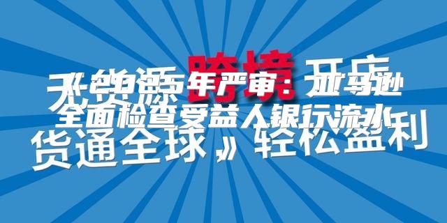 2025年严审：亚马逊全面检查受益人银行流水