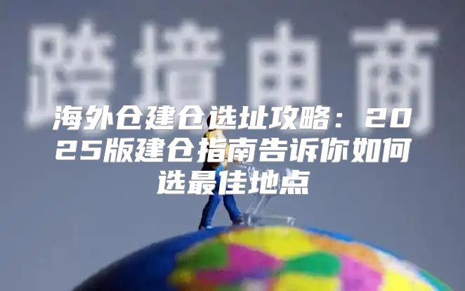 海外仓建仓选址攻略：2025版建仓指南告诉你如何选最佳地点