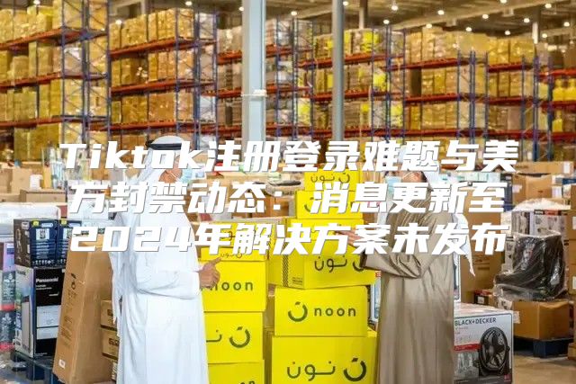 Tiktok注册登录难题与美方封禁动态：消息更新至2025年解决方案未发布