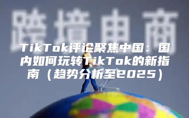 TikTok评论聚焦中国：国内如何玩转TikTok的新指南趋势分析至2025