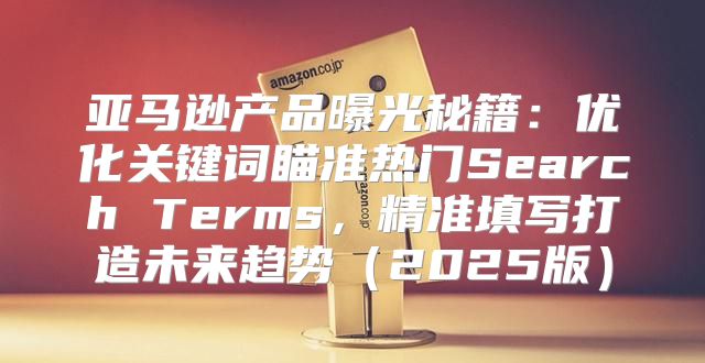 亚马逊产品曝光秘籍：优化关键词瞄准热门Search Terms，精准填写打造未来趋势2025版