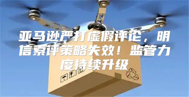 亚马逊严打虚假评论，明信索评策略失效！监管力度持续升级