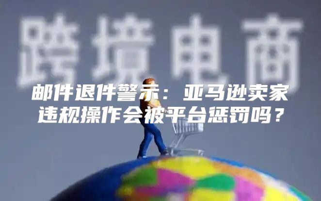邮件退件警示：亚马逊卖家违规操作会被平台惩罚吗？