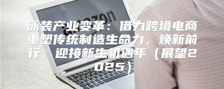 泳装产业变革：借力跨境电商重塑传统制造生命力，焕新前行，迎接新生机遇年展望2025