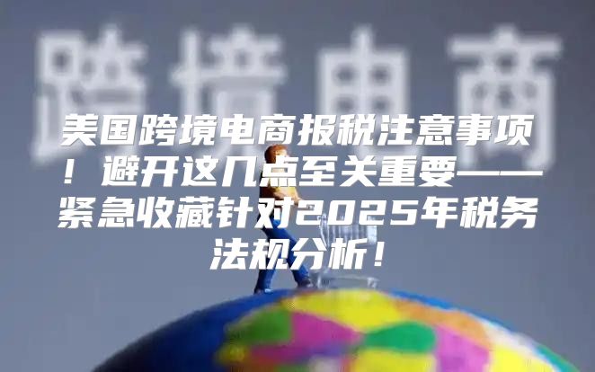 美国跨境电商报税注意事项！避开这几点至关重要——紧急收藏针对2025年税务法规分析！