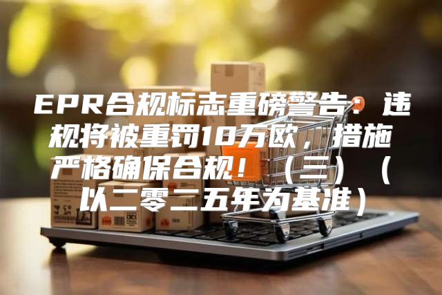 EPR合规标志重磅警告：违规将被重罚10万欧，措施严格确保合规！三以二零二五年为基准