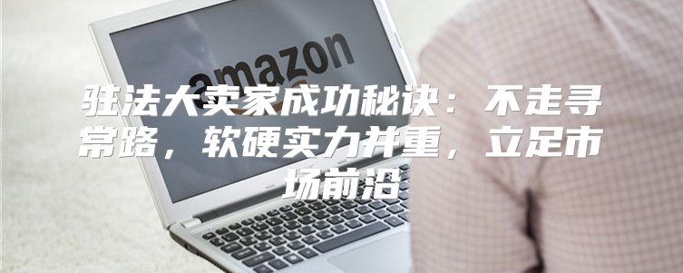 驻法大卖家成功秘诀：不走寻常路，软硬实力并重，立足市场前沿
