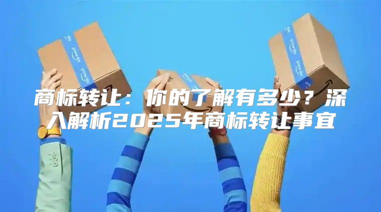 商标转让：你的了解有多少？深入解析2025年商标转让事宜