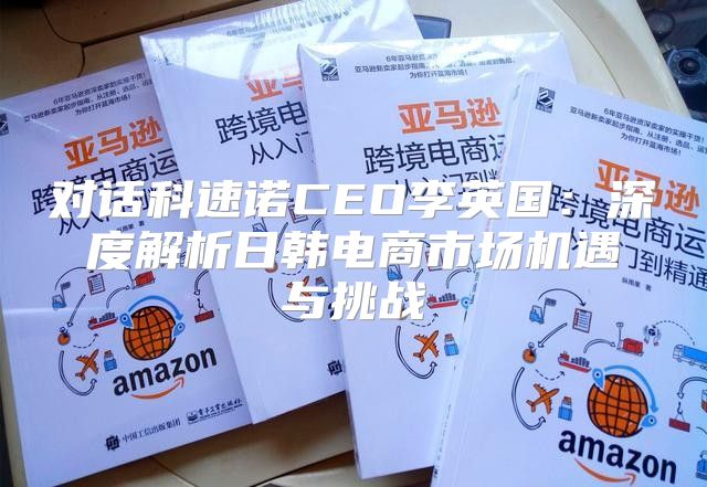 对话科速诺CEO李英国：深度解析日韩电商市场机遇与挑战