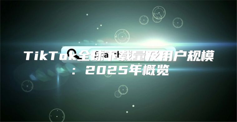 TikTok全球下载量及用户规模：2025年概览
