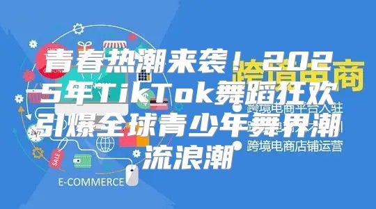 青春热潮来袭！2025年TikTok舞蹈狂欢引爆全球青少年舞界潮流浪潮