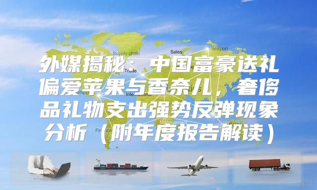 外媒揭秘：中国富豪送礼偏爱苹果与香奈儿，奢侈品礼物支出强势反弹现象分析附年度报告解读