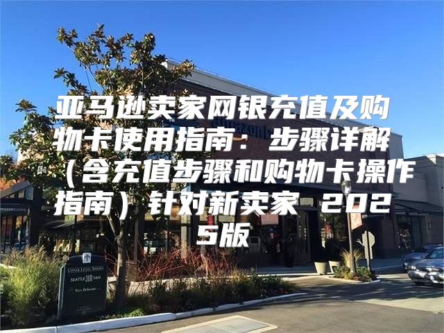 亚马逊卖家网银充值及购物卡使用指南：步骤详解含充值步骤和购物卡操作指南针对新卖家 2025版
