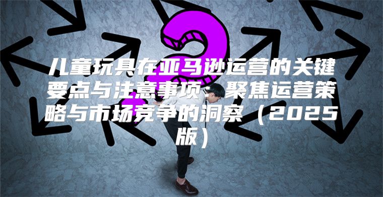儿童玩具在亚马逊运营的关键要点与注意事项：聚焦运营策略与市场竞争的洞察2025版