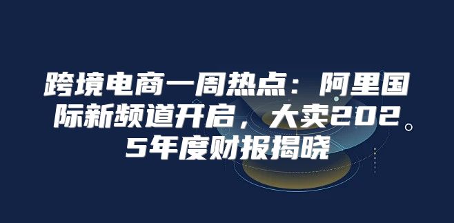 跨境电商一周热点：阿里国际新频道开启，大卖2025年度财报揭晓