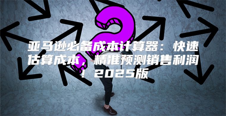亚马逊必备成本计算器：快速估算成本，精准预测销售利润！2025版