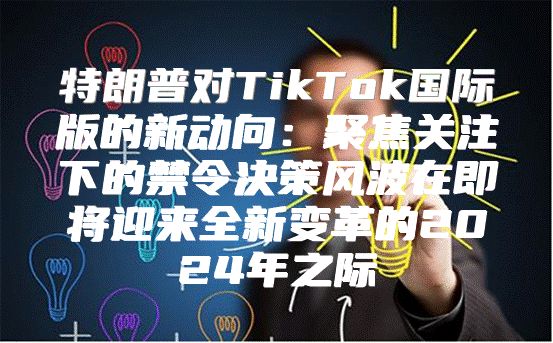 特朗普对TikTok国际版的新动向：聚焦关注下的禁令决策风波在即将迎来全新变革的2025年之际