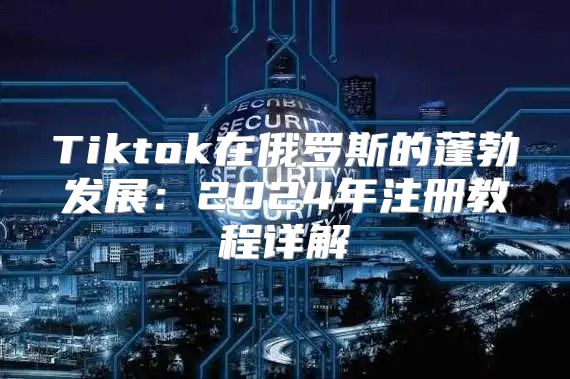Tiktok在俄罗斯的蓬勃发展：2025年注册教程详解