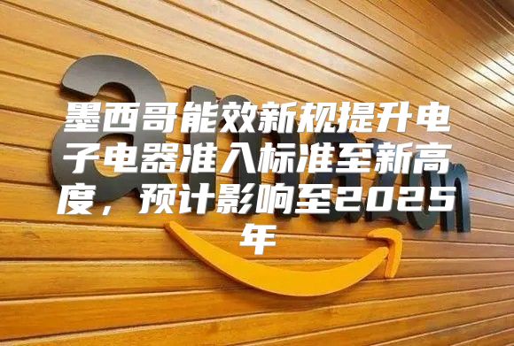 墨西哥能效新规提升电子电器准入标准至新高度，预计影响至2025年