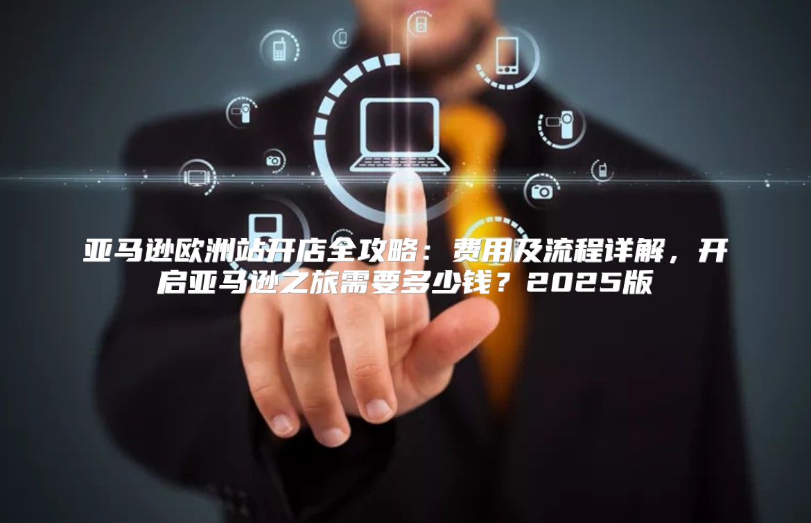 亚马逊欧洲站开店全攻略：费用及流程详解，开启亚马逊之旅需要多少钱？2025版