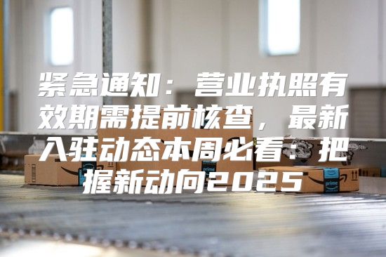紧急通知：营业执照有效期需提前核查，最新入驻动态本周必看：把握新动向2025