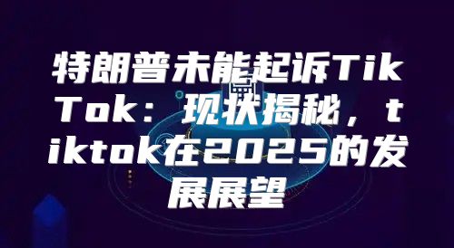 特朗普未能起诉TikTok：现状揭秘，tiktok在2025的发展展望