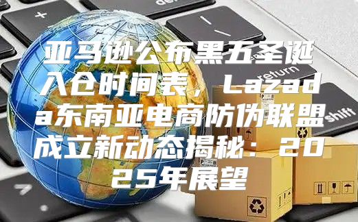 亚马逊公布黑五圣诞入仓时间表，Lazada东南亚电商防伪联盟成立新动态揭秘：2025年展望