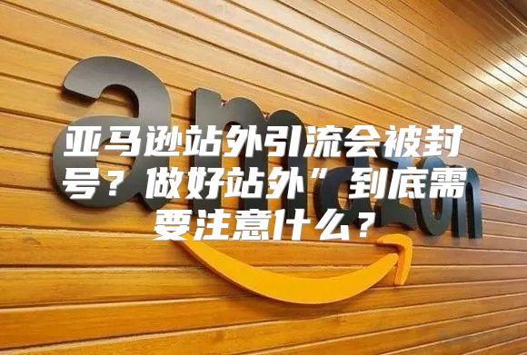 亚马逊站外引流会被封号？做好站外”到底需要注意什么？