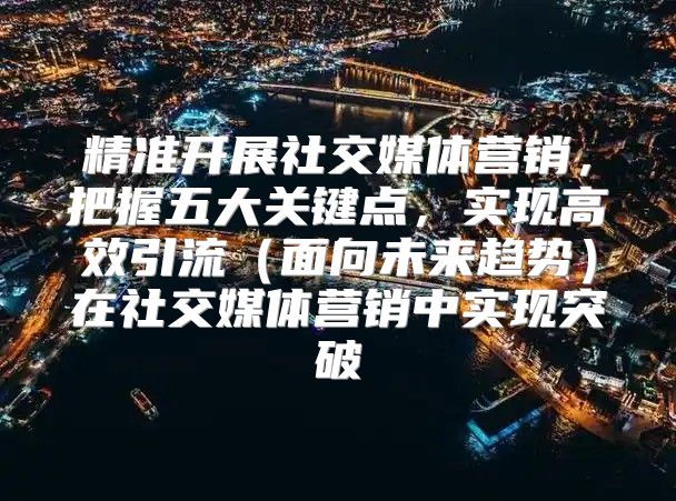 精准开展社交媒体营销，把握五大关键点，实现高效引流面向未来趋势在社交媒体营销中实现突破