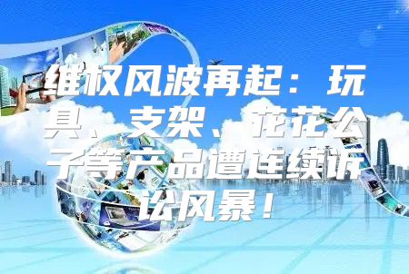 维权风波再起：玩具、支架、花花公子等产品遭连续诉讼风暴！