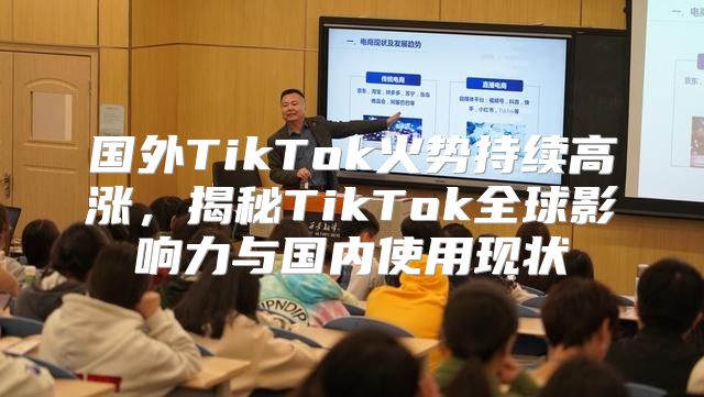 国外TikTok火势持续高涨，揭秘TikTok全球影响力与国内使用现状