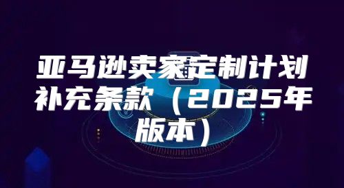亚马逊卖家定制计划补充条款2025年版本