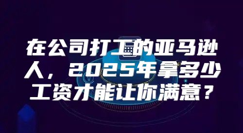 在公司打工的亚马逊人，2025年拿多少工资才能让你满意？