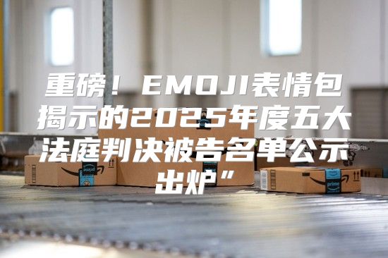 重磅！EMOJI表情包揭示的2025年度五大法庭判决被告名单公示出炉”