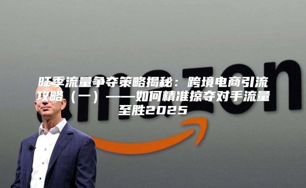 旺季流量争夺策略揭秘：跨境电商引流攻略一——如何精准掠夺对手流量至胜2025