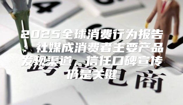 2025全球消费行为报告：社媒成消费者主要产品发现渠道，信任口碑宣传仍是关键